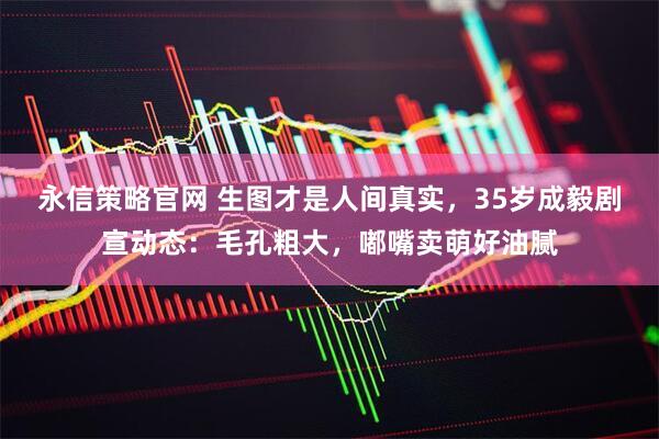 永信策略官网 生图才是人间真实，35岁成毅剧宣动态：毛孔粗大，嘟嘴卖萌好油腻