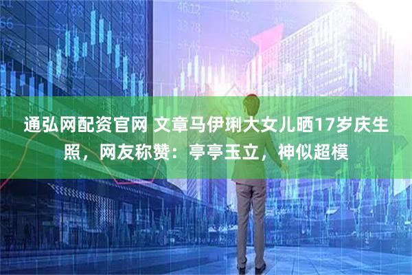 通弘网配资官网 文章马伊琍大女儿晒17岁庆生照，网友称赞：亭亭玉立，神似超模