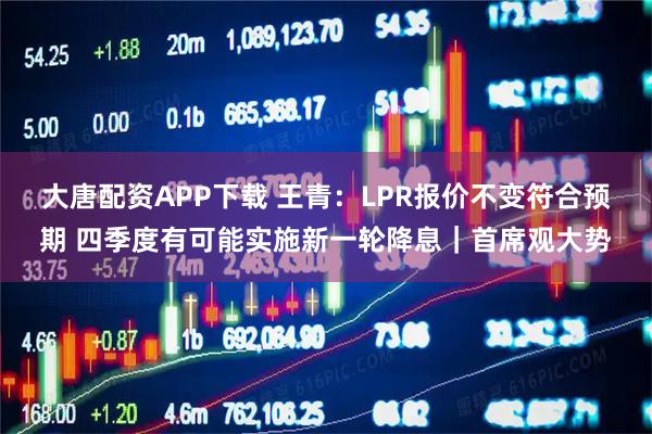 大唐配资APP下载 王青：LPR报价不变符合预期 四季度有可能实施新一轮降息｜首席观大势