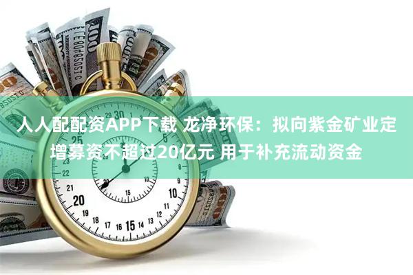 人人配配资APP下载 龙净环保：拟向紫金矿业定增募资不超过20亿元 用于补充流动资金