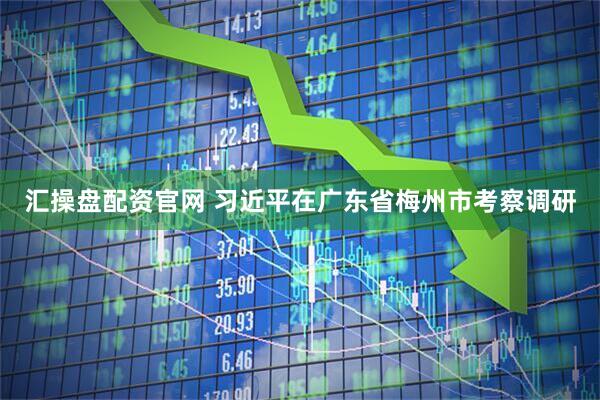 汇操盘配资官网 习近平在广东省梅州市考察调研