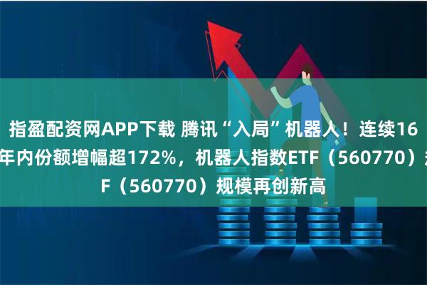 指盈配资网APP下载 腾讯“入局”机器人！连续16日“吸金”，年内份额增幅超172%，机器人指数ETF（560770）规模再创新高
