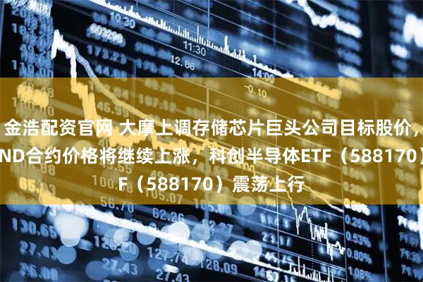 金浩配资官网 大摩上调存储芯片巨头公司目标股价，并预测NAND合约价格将继续上涨，科创半导体ETF（588170）震荡上行