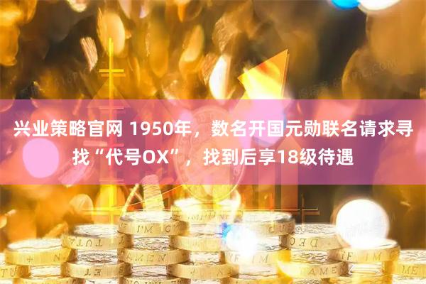 兴业策略官网 1950年，数名开国元勋联名请求寻找“代号OX”，找到后享18级待遇