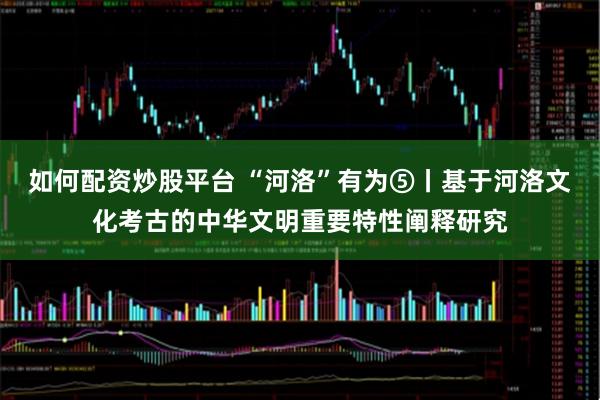 如何配资炒股平台 “河洛”有为⑤丨基于河洛文化考古的中华文明重要特性阐释研究