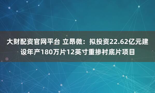 大财配资官网平台 立昂微：拟投资22.62亿元建设年产180万片12英寸重掺衬底片项目