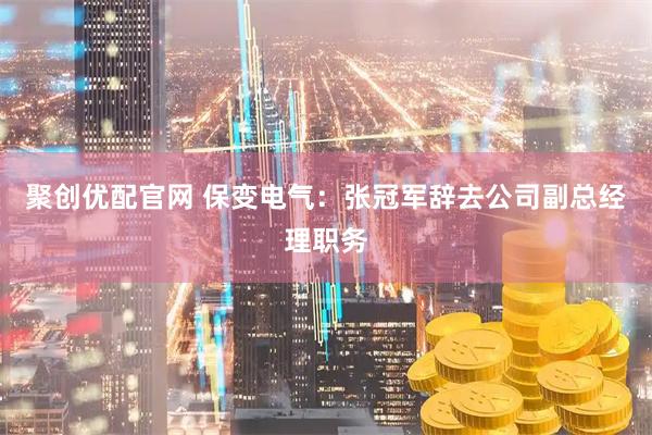 聚创优配官网 保变电气：张冠军辞去公司副总经理职务