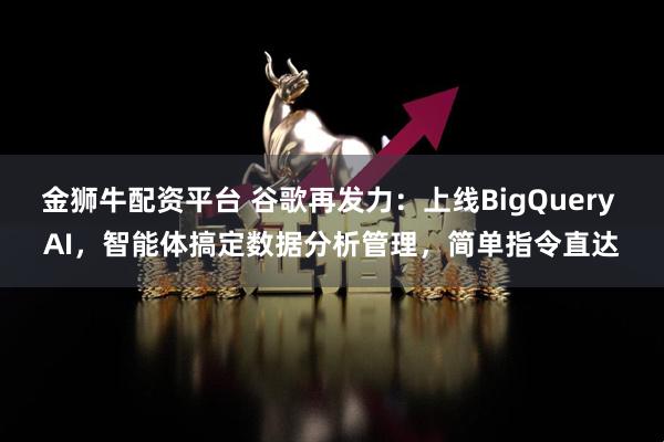 金狮牛配资平台 谷歌再发力：上线BigQuery AI，智能体搞定数据分析管理，简单指令直达