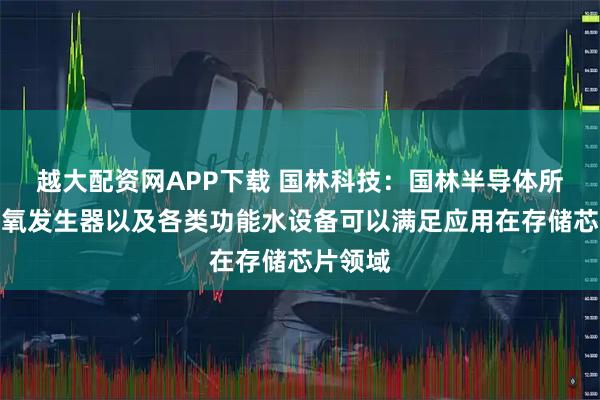 越大配资网APP下载 国林科技：国林半导体所研制臭氧发生器以及各类功能水设备可以满足应用在存储芯片领域