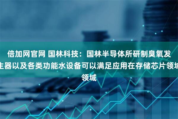 倍加网官网 国林科技：国林半导体所研制臭氧发生器以及各类功能水设备可以满足应用在存储芯片领域