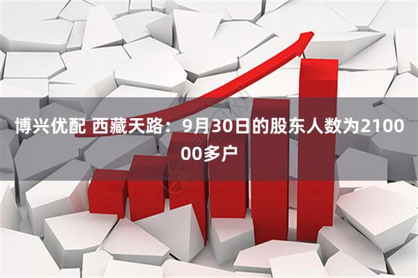 博兴优配 西藏天路：9月30日的股东人数为210000多户