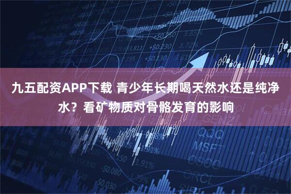 九五配资APP下载 青少年长期喝天然水还是纯净水？看矿物质对骨骼发育的影响