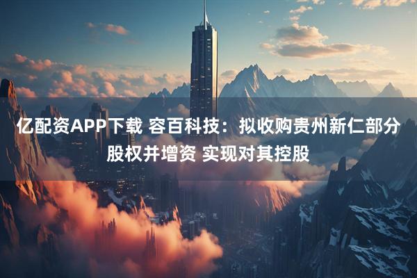 亿配资APP下载 容百科技：拟收购贵州新仁部分股权并增资 实现对其控股
