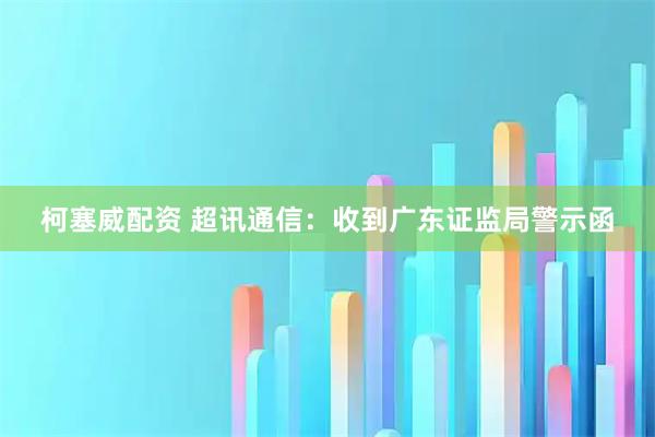 柯塞威配资 超讯通信：收到广东证监局警示函