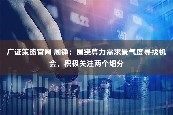 广证策略官网 周铮：围绕算力需求景气度寻找机会，积极关注两个细分