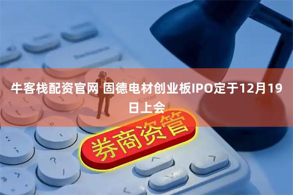 牛客栈配资官网 固德电材创业板IPO定于12月19日上会