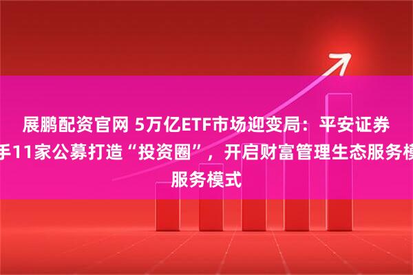 展鹏配资官网 5万亿ETF市场迎变局：平安证券联手11家公募打造“投资圈”，开启财富管理生态服务模式