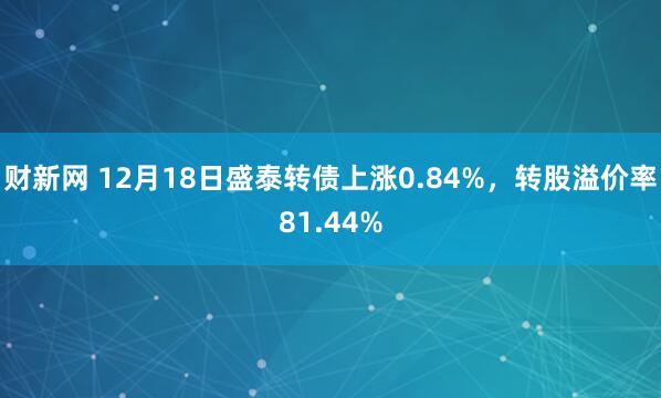 财新网 12月18日盛泰转债上涨0.84%，转股溢价率81.44%