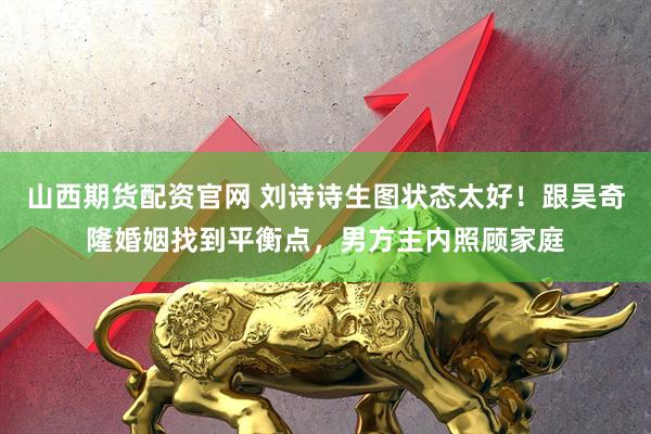 山西期货配资官网 刘诗诗生图状态太好！跟吴奇隆婚姻找到平衡点，男方主内照顾家庭
