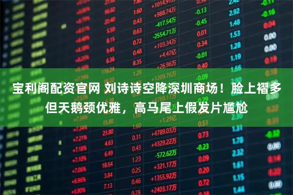 宝利阁配资官网 刘诗诗空降深圳商场！脸上褶多但天鹅颈优雅，高马尾上假发片尴尬