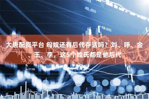 大唐配资平台 匈奴还有后代存活吗？刘、呼、金、王、李，这5个姓氏都是他后代