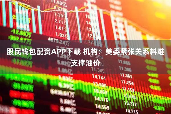 股民钱包配资APP下载 机构：美委紧张关系料难支撑油价
