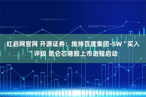 红启网官网 开源证券：维持百度集团-SW“买入”评级 昆仑芯港股上市进程启动