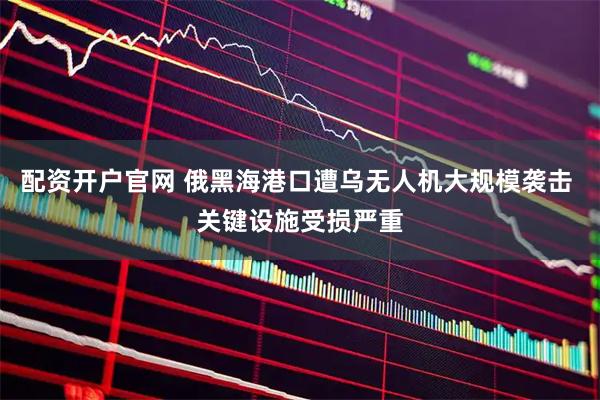 配资开户官网 俄黑海港口遭乌无人机大规模袭击 关键设施受损严重