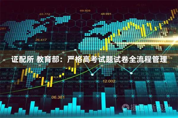 证配所 教育部：严格高考试题试卷全流程管理