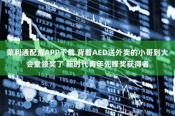 荣利通配资APP下载 背着AED送外卖的小哥到大会堂领奖了 新时代青年先锋奖获得者