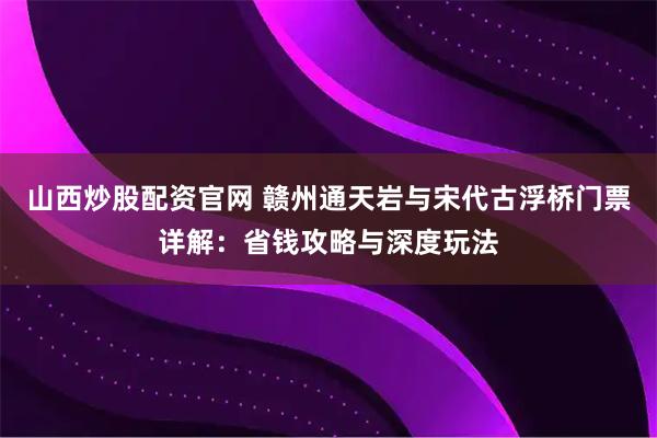 山西炒股配资官网 赣州通天岩与宋代古浮桥门票详解：省钱攻略与深度玩法