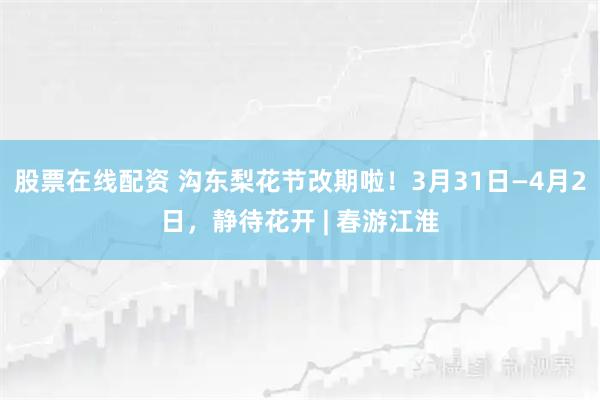 股票在线配资 沟东梨花节改期啦！3月31日—4月2日，静待花开 | 春游江淮